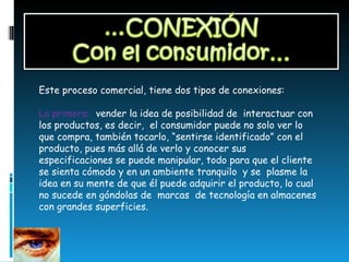Este proceso comercial, tiene dos tipos de conexiones: La primera:  vender la idea de posibilidad de  interactuar con los productos, es decir,  el consumidor puede no solo ver lo que compra, también tocarlo, “sentirse identificado” con el producto, pues más allá de verlo y conocer sus especificaciones se puede manipular, todo para que el cliente se sienta cómodo y en un ambiente tranquilo  y se  plasme la idea en su mente de que él puede adquirir el producto, lo cual no sucede en góndolas de  marcas  de tecnología en almacenes con grandes superficies.  