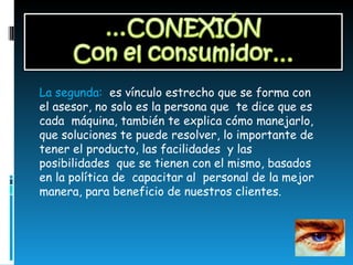 La segunda:  es vínculo estrecho que se forma con el asesor, no solo es la persona que  te dice que es cada  máquina, también te explica cómo manejarlo, que soluciones te puede resolver, lo importante de tener el producto, las facilidades  y las posibilidades  que se tienen con el mismo, basados en la política de  capacitar al  personal de la mejor manera, para beneficio de nuestros clientes.  