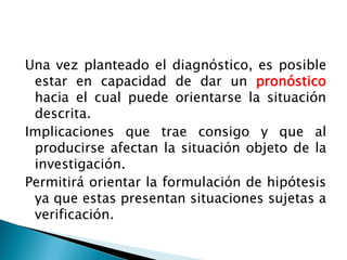 Una vez planteado el diagnóstico, es posible
 estar en capacidad de dar un pronóstico
 hacia el cual puede orientarse la situación
 descrita.
Implicaciones que trae consigo y que al
 producirse afectan la situación objeto de la
 investigación.
Permitirá orientar la formulación de hipótesis
 ya que estas presentan situaciones sujetas a
 verificación.
 