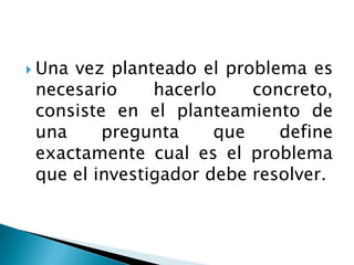  Unavez planteado el problema es
 necesario     hacerlo    concreto,
 consiste en el planteamiento de
 una     pregunta     que    define
 exactamente cual es el problema
 que el investigador debe resolver.
 