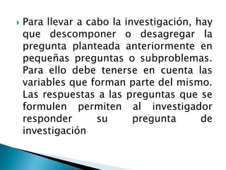   Para llevar a cabo la investigación, hay
    que descomponer o desagregar la
    pregunta planteada anteriormente en
    pequeñas preguntas o subproblemas.
    Para ello debe tenerse en cuenta las
    variables que forman parte del mismo.
    Las respuestas a las preguntas que se
    formulen permiten al investigador
    responder       su      pregunta      de
    investigación
 
