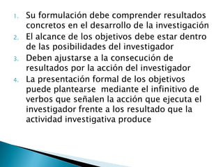 1.   Su formulación debe comprender resultados
     concretos en el desarrollo de la investigación
2.   El alcance de los objetivos debe estar dentro
     de las posibilidades del investigador
3.   Deben ajustarse a la consecución de
     resultados por la acción del investigador
4.   La presentación formal de los objetivos
     puede plantearse mediante el infinitivo de
     verbos que señalen la acción que ejecuta el
     investigador frente a los resultado que la
     actividad investigativa produce
 