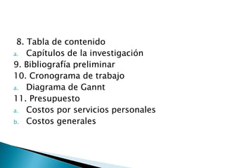 8. Tabla de contenido
a. Capítulos de la investigación
9. Bibliografía preliminar
10. Cronograma de trabajo
a. Diagrama de Gannt
11. Presupuesto
a. Costos por servicios personales
b. Costos generales
 