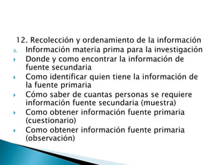 12. Recolección y ordenamiento de la información
a. Información materia prima para la investigación
  Donde y como encontrar la información de
   fuente secundaria
  Como identificar quien tiene la información de
   la fuente primaria
  Cómo saber de cuantas personas se requiere
   información fuente secundaria (muestra)
  Como obtener información fuente primaria
   (cuestionario)
  Como obtener información fuente primaria
   (observación)
 