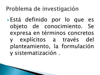  Está definido por lo que es
 objeto de conocimiento. Se
 expresa en términos concretos
 y explícitos a través del
 planteamiento, la formulación
 y sistematización .
 