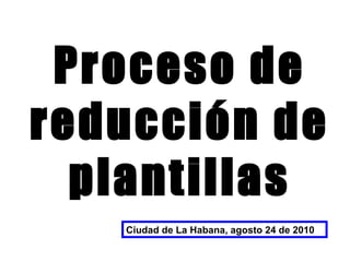 Proceso de reducción de plantillas Ciudad de La Habana, agosto 24 de 2010 