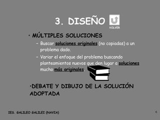 3. DISEÑO MÚLTIPLES SOLUCIONES Buscar  soluciones originales  (no copiadas) a un problema dado. Variar el enfoque del problema buscando planteamientos nuevos que den lugar a  soluciones  mucho  más originales . DEBATE Y DIBUJO DE LA SOLUCIÓN ADOPTADA VOLVER 