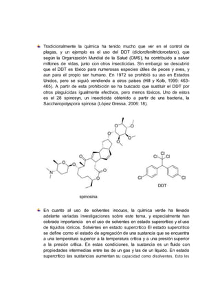 Tradicionalmente la química ha tenido mucho que ver en el control de
plagas, y un ejemplo es el uso del DDT (diclorofeniltricloroetano), que
según la Organización Mundial de la Salud (OMS), ha contribuido a salvar
millones de vidas, junto con otros insecticidas. Sin embargo se descubrió
que el DDT es tóxico para numerosas especies útiles de peces y aves, y
aun para el propio ser humano. En 1972 se prohibió su uso en Estados
Unidos, pero se siguió vendiendo a otros países (Hill y Kolb, 1999: 463-
465). A partir de esta prohibición se ha buscado que sustituir el DDT por
otros plaguicidas igualmente efectivos, pero menos tóxicos. Uno de estos
es el 28 spinosyn, un insecticida obtenido a partir de una bacteria, la
Saccharopolyspora spinosa (López Gressa, 2006: 18).
En cuanto al uso de solventes inocuos, la química verde ha llevado
adelante variadas investigaciones sobre este tema, y especialmente han
cobrado importancia en el uso de solventes en estado supercrítico y el uso
de líquidos iónicos. Solventes en estado supercrítico El estado supercritico
se define como el estado de agregación de una sustancia que se encuentra
a una temperatura superior a la temperatura crítica y a una presión superior
a la presión crítica. En estas condiciones, la sustancia es un fluido con
propiedades intermedias entre las de un gas y las de un líquido. En estado
supercrítico las sustancias aumentan su capacidad como disolventes. Esto les
 