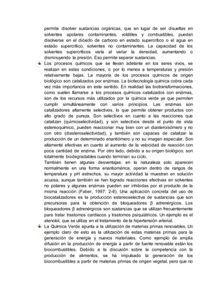 permite disolver sustancias orgánicas, que en lugar de ser disueltas en
solventes apolares contaminantes, volátiles y combustibles, puedan
disolverse en el dióxido de carbono en estado supercrítico o el agua en
estado supercrítico, solventes no contaminantes. La capacidad de los
solventes supercríticos varía al variar la densidad, aumentando o
disminuyendo la presión. Eso permite separar sustancias.
Los procesos químicos que se llevan adelante en los seres vivos, se
realizan en estas condiciones, o por lo menos a temperaturas y presión
relativamente bajas. La mayoría de los procesos químicos de origen
biológico son catalizados por enzimas. La biotecnología química cobra cada
vez más importancia en este sentido. En realidad las biotransformaciones,
como suelen llamarse a los procesos químicos catalizados con enzimas,
son de los recursos más utilizados por la química verde ya que permiten
cumplir simultáneamente con varios principios. Las enzimas son
catalizadores altamente selectivos, lo que permite obtener productos con
alto grado de pureza. Son selectivos en cuanto a las reacciones que
catalizan (quimioselectividad), y son selectivos desde el punto de vista
estereoquímico, pueden reaccionar muy bien con un diasteroisómero y no
con otro (diasteroselectividad), y también son capaces de catalizar la
producción de un determinado enantiómero y no su imagen especular. Son
altamente efectivas en cuanto al aumento de la velocidad de reacción con
poca cantidad de enzima. Por otro lado, debido a su origen biológico, son
totalmente biodegradables cuando terminan su ciclo.
También tienen algunas desventajas: en la naturaleza solo aparecen
normalmente en una forma enantiomérica, operan dentro de rangos de
temperatura y pH estrechos, su mayor actividad la muestran en solución
acuosa, aunque también se han logrado reacciones efectivas en solventes
no polares y algunas enzimas pueden ser inhibidas por el producto de la
misma reacción (Faber, 1997: 2-8). Una aplicación concreta del uso de
biocatalizadores es la producción estereoselectiva de sustancias que son
precursoras para la obtención de bloqueadores β adrenérgicos. Los
bloqueadores β adrenérgicos son sustancias que se utilizan frecuentemente
para tratar trastornos cardíacos y trastornos psiquiátricos. Un ejemplo es el
atenolol, que se utiliza en el tratamiento de la hipertensión arterial.
La Química Verde apunta a la utilización de materias primas renovables. Un
ejemplo claro de esto es la utilización de estas materias primas para la
generación de energía y nuevos materiales. Como ejemplo de amplia
difusión en la producción de energía a partir de fuente renovable están los
biocombustibles. Debido a la discusión sobre la competencia con la
producción de alimentos, se ha impulsado la generación de los
biocombustibles a partir de materias primas de origen vegetal, pero que no
 