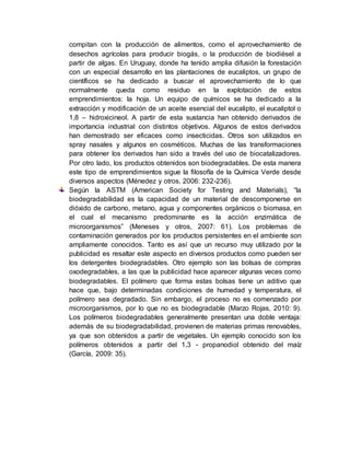 compitan con la producción de alimentos, como el aprovechamiento de
desechos agrícolas para producir biogás, o la producción de biodiésel a
partir de algas. En Uruguay, donde ha tenido amplia difusión la forestación
con un especial desarrollo en las plantaciones de eucaliptos, un grupo de
científicos se ha dedicado a buscar el aprovechamiento de lo que
normalmente queda como residuo en la explotación de estos
emprendimientos: la hoja. Un equipo de químicos se ha dedicado a la
extracción y modificación de un aceite esencial del eucalipto, el eucaliptol o
1,8 – hidroxicineol. A partir de esta sustancia han obtenido derivados de
importancia industrial con distintos objetivos. Algunos de estos derivados
han demostrado ser eficaces como insecticidas. Otros son utilizados en
spray nasales y algunos en cosméticos. Muchas de las transformaciones
para obtener los derivados han sido a través del uso de biocatalizadores.
Por otro lado, los productos obtenidos son biodegradables. De esta manera
este tipo de emprendimientos sigue la filosofía de la Química Verde desde
diversos aspectos (Ménedez y otros, 2006: 232-236).
Según la ASTM (American Society for Testing and Materials), “la
biodegradabilidad es la capacidad de un material de descomponerse en
dióxido de carbono, metano, agua y componentes orgánicos o biomasa, en
el cual el mecanismo predominante es la acción enzimática de
microorganismos” (Meneses y otros, 2007: 61). Los problemas de
contaminación generados por los productos persistentes en el ambiente son
ampliamente conocidos. Tanto es así que un recurso muy utilizado por la
publicidad es resaltar este aspecto en diversos productos como pueden ser
los detergentes biodegradables. Otro ejemplo son las bolsas de compras
oxodegradables, a las que la publicidad hace aparecer algunas veces como
biodegradables. El polímero que forma estas bolsas tiene un aditivo que
hace que, bajo determinadas condiciones de humedad y temperatura, el
polímero sea degradado. Sin embargo, el proceso no es comenzado por
microorganismos, por lo que no es biodegradable (Marzo Rojas, 2010: 9).
Los polímeros biodegradables generalmente presentan una doble ventaja:
además de su biodegradabilidad, provienen de materias primas renovables,
ya que son obtenidos a partir de vegetales. Un ejemplo conocido son los
polímeros obtenidos a partir del 1,3 - propanodiol obtenido del maíz
(García, 2009: 35).
 