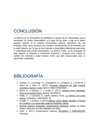 CONCLUSIÓN
La Química se ha encargando de satisfacer la mayoría de las necesidades que la
humanidad ha venido desarrollando a lo largo de los años, a ella se le deben
grandes avances en la industria farmacéutica, agrícola, alimenticia, etc. Sin
embargo, todos estos procesos han causado consecuencias en el ambiente y en
la salud humana, por lo que se han buscado y desarrollado alternativas para evitar
o contrarrestar todas éstas adversidades. La Química Verde se ha encargado de
éste objetivo, a realizado y modificado productos y procesos para mejorar la
calidad del ambiente y salud humana, hecho que será indispensable para un
desarrollos sustentable.
BIBLIOGRAFÍA
 Cabildo, P. y Coronago P. y Escolástico, C. y Esteban, S. y Farrán M. y
Pérez M. y Sanz, D. (2012), Procesos Orgánicos de bajo impacto
ambiental. Química Verde. Madrid: UNED EDICIONES.
 Blount, E. y Clarimón, L. y Cortés A. (2011), Industria como naturaleza:
hacia la producción limpia. Madird: CATARATA.
 Oralla, C. y Camacho, A. (2008), Química Verde: La Química del nuevo
milenio. Chihuahua: SYNTHESIS 45
 Casullo, P. y Soubirón, E.(2014),Química Verde: Metas, Desafíos y Formas
de Contribuir a su Desarrollo desde la Enseñanza Media.
 Sección Química Ambiental: Contaminación ambiental, Instituto de Salud
Pública, Gobierno de Chile: Ministerio de Salud.
 Flickr, T. (2011) Contaminación Química: PELIGROS Y PREVENCIÓN,
Twenergy.
 