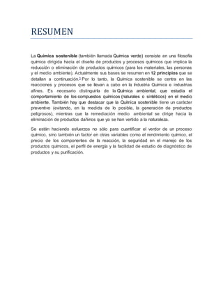 RESUMEN
La Química sostenible (también llamada Química verde) consiste en una filosofía
química dirigida hacia el diseño de productos y procesos químicos que implica la
reducción o eliminación de productos químicos (para los materiales, las personas
y el medio ambiente). Actualmente sus bases se resumen en 12 principios que se
detallan a continuación.1 Por lo tanto, la Química sostenible se centra en las
reacciones y procesos que se llevan a cabo en la Industria Química e industrias
afines. Es necesario distinguirla de la Química ambiental, que estudia el
comportamiento de los compuestos químicos (naturales o sintéticos) en el medio
ambiente. También hay que destacar que la Química sostenible tiene un carácter
preventivo (evitando, en la medida de lo posible, la generación de productos
peligrosos), mientras que la remediación medio ambiental se dirige hacia la
eliminación de productos dañinos que ya se han vertido a la naturaleza.
Se están haciendo esfuerzos no sólo para cuantificar el verdor de un proceso
químico, sino también un factor en otras variables como el rendimiento químico, el
precio de los componentes de la reacción, la seguridad en el manejo de los
productos químicos, el perfil de energía y la facilidad de estudio de diagnóstico de
productos y su purificación.
 