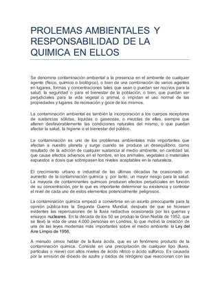 PROLEMAS AMBIENTALES Y
RESPONSABILIDAD DE LA
QUIMICA EN ELLOS
Se denomina contaminación ambiental a la presencia en el ambiente de cualquier
agente (físico, químico o biológico), o bien de una combinación de varios agentes
en lugares, formas y concentraciones tales que sean o puedan ser nocivos para la
salud, la seguridad o para el bienestar de la población, o bien, que puedan ser
perjudiciales para la vida vegetal o animal, o impidan el uso normal de las
propiedades y lugares de recreación y goce de los mismos.
La contaminación ambiental es también la incorporación a los cuerpos receptores
de sustancias sólidas, liquidas o gaseosas, o mezclas de ellas, siempre que
alteren desfavorablemente las condiciones naturales del mismo, o que puedan
afectar la salud, la higiene o el bienestar del público.
La contaminación es uno de los problemas ambientales más importantes que
afectan a nuestro planeta y surge cuando se produce un desequilibrio, como
resultado de la adición de cualquier sustancia al medio ambiente, en cantidad tal,
que cause efectos adversos en el hombre, en los animales, vegetales o materiales
expuestos a dosis que sobrepasen los niveles aceptables en la naturaleza.
El crecimiento urbano e industrial de las últimas décadas ha ocasionado un
aumento de la contaminación química y, por tanto, un mayor riesgo para la salud.
La mayoría de contaminantes químicos producen efectos perjudiciales en función
de su concentración, por lo que es importante determinar su existencia y controlar
el nivel de cada uno de estos elementos potencialmente peligrosos.
La contaminación química empezó a convertirse en un asunto preocupante para la
opinión pública tras la Segunda Guerra Mundial, después de que se hiciesen
evidentes las repercusiones de la lluvia radiactiva ocasionada por las guerras y
ensayos nucleares. En la década de los 50 se produjo la Gran Niebla de 1952, que
se llevó la vida de unas 4.000 personas en Londres, lo que motivó la creación de
una de las leyes modernas más importantes sobre el medio ambiente: la Ley del
Aire Limpio de 1956.
A menudo oímos hablar de la lluvia ácida, que es un fenómeno producto de la
contaminación química. Consiste en una precipitación de cualquier tipo (lluvia,
partículas o nieve) con altos niveles de ácido nítrico o ácido sulfúrico. Es causada
por la emisión de dióxido de azufre y óxidos de nitrógeno que reaccionan con las
 