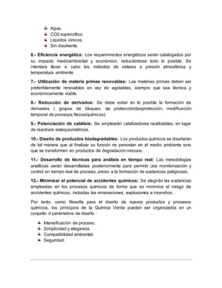 Agua.
CO2 supercrítico.
Líquidos iónicos.
Sin disolvente.
6.- Eficiencia energética: Los requerimientos energéticos serán catalogados por
su impacto medioambiental y económico, reduciéndose todo lo posible. Se
intentará llevar a cabo los métodos de síntesis a presión atmosférica y
temperatura ambiente.
7.- Utilización de materia primas renovables: Las materias primas deben ser
preferiblemente renovables en vez de agotables, siempre que sea técnica y
económicamente viable.
8.- Reducción de derivados: Se debe evitar en lo posible la formación de
derivados ( grupos de bloqueo, de protección/desprotección, modificación
temporal de procesos físicos/químicos).
9.- Potenciación de catálisis: Se emplearán catalizadores reutilizables, en lugar
de reactivos estequiométricos.
10.- Diseño de productos biodegradables: Los productos químicos se diseñarán
de tal manera que al finalizar su función no persistan en el medio ambiente sino
que se transformen en productos de degradación inocuos.
11.- Desarrollo de técnicas para análisis en tiempo real: Las metodologías
analíticas serán desarrolladas posteriormente para permitir una monitorización y
control en tiempo real de proceso, previo a la formación de sustancias peligrosas.
12.- Minimizar el potencial de accidentes químicos: Se elegirán las sustancias
empleadas en los procesos químicos de forma que se minimice el riesgo de
accidentes químicos, incluidas las emanaciones, explosiones e incendios.
Por tanto, como filosofía para el diseño de nuevos productos y procesos
químicos, los principios de la Química Verde pueden ser organizados en un
conjunto d parámetros de diseño :
Intensificación de proceso.
Simplicidad y elegancia.
Compatibilidad ambiental.
Seguridad.
 