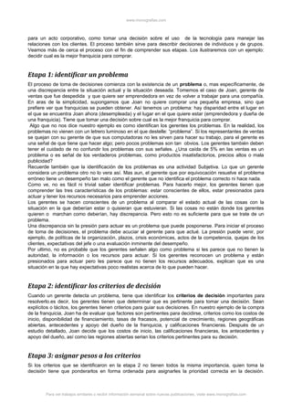 www.monografias.com
para un acto corporativo, como tomar una decisión sobre el uso de la tecnología para manejar las
relaciones con los clientes. El proceso también sirve para describir decisiones de individuos y de grupos.
Veamos más de cerca el proceso con el fin de comprender sus etapas. Los ilustraremos con un ejemplo:
decidir cual es la mejor franquicia para comprar.
Etapa 1: identificar un problema
El proceso de toma de decisiones comienza con la existencia de un problema o, mas específicamente, de
una discrepancia entre la situación actual y la situación deseada. Tomemos el caso de Joan, gerente de
ventas que fue despedida y que quiere ser emprendedora en vez de volver a trabajar para una compañía.
En aras de la simplicidad, supongamos que Joan no quiere comprar una pequeña empresa, sino que
prefiere ver que franquicias se pueden obtener. Así tenemos un problema: hay disparidad entre el lugar en
el que se encuentra Joan ahora (desempleada) y el lugar en el que quiere estar (emprendedora y dueña de
una franquicia). Tiene que tomar una decisión sobre cual es la mejor franquicia para comprar.
Algo que no nos dice nuestro ejemplo es como identifican los gerentes los problemas. En la realidad, los
problemas no vienen con un letrero luminoso en el que destelle: “problema”. Si los representantes de ventas
se quejan con su gerente de que sus computadoras no les sirven para hacer su trabajo, para el gerente es
una señal de que tiene que hacer algo; pero pocos problemas son tan obvios. Los gerentes también deben
tener el cuidado de no confundir los problemas con sus señales. ¿Una caída de 5% en las ventas es un
problema o es señal de los verdaderos problemas, como productos insatisfactorios, precios altos o mala
publicidad?
Recuerde también que la identificación de los problemas es una actividad Subjetiva. Lo que un gerente
considera un problema otro no lo vera así. Mas aun, el gerente que por equivocación resuelve el problema
erróneo tiene un desempeño tan malo como el gerente que no identifica el problema correcto ni hace nada.
Como ve, no es fácil ni trivial saber identificar problemas. Para hacerlo mejor, los gerentes tienen que
comprender las tres características de los problemas: estar conscientes de ellos, estar presionados para
actuar y tener los recursos necesarios para emprender acciones.
Los gerentes se hacen conscientes de un problema al comparar el estado actual de las cosas con la
situación en la que deberían estar o quisieran que estuvieran. Si las cosas no están donde los gerentes
quieren o marchan como deberían, hay discrepancia. Pero esto no es suficiente para que se trate de un
problema.
Una discrepancia sin la presión para actuar es un problema que puede posponerse. Para iniciar el proceso
de toma de decisiones, el problema debe acuciar al gerente para que actué. La presión puede venir, por
ejemplo, de políticas de la organización, plazos, crisis económicas, actos de la competencia, quejas de los
clientes, expectativas del jefe o una evaluación inminente del desempeño.
Por ultimo, no es probable que los gerentes señalen algo como problema si les parece que no tienen la
autoridad, la información o los recursos para actuar. Si los gerentes reconocen un problema y están
presionados para actuar pero les parece que no tienen los recursos adecuados, explican que es una
situación en la que hay expectativas poco realistas acerca de lo que pueden hacer.
Etapa 2: identificar los criterios de decisión
Cuando un gerente detecta un problema, tiene que identificar los criterios de decisión importantes para
resolverlo.es decir, los gerentes tienen que determinar que es pertinente para tomar una decisión. Sean
explícitos o tácitos, los gerentes tienen criterios para guiar sus decisiones. En nuestro ejemplo de la compra
de la franquicia, Joan ha de evaluar que factores son pertinentes para decidirse, criterios como los costos de
inicio, disponibilidad de financiamiento, tasas de fracasos, potencial de crecimiento, regiones geográficas
abiertas, antecedentes y apoyo del dueño de la franquicia, y calificaciones financieras. Después de un
estudio detallado, Joan decide que los costos de inicio, las calificaciones financieras, los antecedentes y
apoyo del dueño, así como las regiones abiertas serian los criterios pertinentes para su decisión.
Etapa 3: asignar pesos a los criterios
Si los criterios que se identificaron en la etapa 2 no tienen todos la misma importancia, quien toma la
decisión tiene que ponderarlos en forma ordenada para asignarles la prioridad correcta en la decisión.
Para ver trabajos similares o recibir información semanal sobre nuevas publicaciones, visite www.monografias.com
 