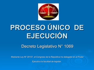 PROCESO ÚNICO  DE EJECUCIÓN Decreto Legislativo N° 1069 Mediante Ley Nº 29157, el Congreso de la República ha delegado en el Poder Ejecutivo la facultad de legislar.   