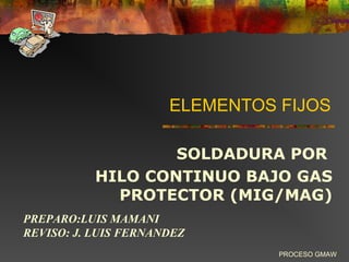 ELEMENTOS FIJOS
SOLDADURA POR
HILO CONTINUO BAJO GAS
PROTECTOR (MIG/MAG)
PROCESO GMAW
PREPARO:LUIS MAMANI
REVISO: J. LUIS FERNANDEZ
 