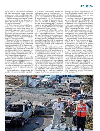 1906 / 12 DE MAYO DE 2013 19
POLÍTICA
“Por lo tanto, la conclusión del estudio es
que el encuentro con el vórtice pudo tener
un importante rol en el accidente del Lear-
jet,pero no es la única causa válida posible”.
La ATSI también enuncia que “el Lear-
jet estaba operando a una distancia por
debajo del mínimo requerido para avio-
nes del tipo del Boeing”.
Y dicha empresa “recomienda fuerte-
mente hacer una evaluación a fondo, ba-
sada en los datos históricos de la pista del
radar, de la separación real de los valores
que se utilizan en la terminal aérea del
Aeropuerto Internacional de la Ciudad de
México acorde con los estándares de se-
paración que establece la Organización de
Aviación Civil Internacional”.
En tanto la NTSB, en su documento del
5 de octubre de 2009 y que utilizó como
base el simulacro de la ATSI, los estudios
atmosféricos, radares de la NASA y rada-
res de México, nunca asevera que se haya
presentado una turbulencia provocada
por el Boeing. Dice que es “plausible o po-
sible”; tampoco aclara si acepta o no el re-
porte del Boeing donde se asienta que el
avión sí generó una turbulencia.
Textualmente la NTSB resume: “La
evidencia fáctica disponible y los cálculos
de la estela indican que es posible un en-
cuentro del (Learjet) XC-VMC con una es-
tela de fuerza significativa”. Sin embargo,
continúa, no se evaluó el rol que asumió el
Learjet 45 respecto de la posición y fuerza
de la estela.
Entrevistado acerca del significado del
párrafo anterior, el abogado especialis-
ta en materia aeronáutica y director del
Instituto Nacional de Investigaciones Ju-
rídico Aeronáuticas, Pablo Casas Lías, dice
que la única lectura que él puede tener
de ello es que los cálculos proporciona-
dos sobre el Boeing de Mexicana “no los
avaló esa autoridad (la NTSB); el estudio
dice que la velocidad del Learjet fue de tal
magnitud que lo perturbó y lo hizo irse en
picada, lo cual la NTSB no está avalando
en los términos de este párrafo”.
Y en cuanto al informe del Boeing,
en el que se asegura que sí se generó un
vórtice o estela de turbulencia, Casas Lías
dice que “los vórtices tuvieron que tener
una fuerza tan grande que tiraron el Lear-
jet, según Boeing, pero esta similitud es
inaceptable para el nivel de riesgo que ya
traía el propio Learjet, del que, dicen los
estudios, traía más de aquél para el que
estaba diseñado”.
De manera más sencilla, Casas Lías di-
ce que lo que pudo generar el accidente
no fueron los vórtices de la turbulencia (o
la fuerza de la turbulencia), “sino el nivel
de riesgo en que iba volando el Learjet”.
Además, con todos los documentos
del resultado de la investigación realizada
en Estados Unidos y a petición de México,
el director del Instituto de Investigaciones
Jurídico Aeronáuticas dice que la solicitud
fue “tramposa” pues la pregunta fue: “¿Po-
dría el encuentro con una estela de tur-
bulencia generada por el Boeing 767-300
que le precedía haber jugado un rol en el
choque del Learjet?”. Ante esto Casas Lías
asegura: “Eso fue una trampa, yo me pre-
gunto por qué no les proporcionaron los
datos de todos los oveholes, como se dice
en el argot náutico, y que no son otra cosa
que los mantenimientos”.
También Casas Lías se pregunta por
qué no se dice nada del estabilizador del
Learjet, que había sido reparado. Y aquí
recuerda que en la grabación completa de
la caja negra recuperada se escucha que
alguien de la cabina pregunta a los pilotos
“cómo quedó el avión”, para añadir: “To-
davía le faltan algunos ajustes, me dije-
ron, ¿no?”. A esto el piloto responde: “Ya,
ahora ya está. Traía un detallito pero ya
quedó”, y secunda el copiloto: “Es como a
todo, le meten la mano y algo le…”.
Además, añade, no hay evidencia cien-
tífica de que se haya generado la turbu-
lencia. Sumado a esto, apunta, ese 3.07%
de probabilidad que menciona el estudio
estadunidense es con base en un simula-
dor. E insiste: La pregunta de México para
realizar el estudio solicitado fue tramposa.
“Con estos informes sigo pensan-
do que tuvo que ver algo mecánico de la
aeronave, las altitudes de vuelo que te-
nían al final y las distancias entre uno y
otro avión. Lo que al final dicen es que el
Learjet tuvo una relativa probabilidad de
haber tenido el accidente a causa de un
encuentro por un vórtice del Boeing, pe-
ro que no valoraron los resultados ni las
fuerzas de esos vórtices. Y bueno, es ho-
ra que no se sabe la verdadera causa del
accidente, incluso no han sido aclarados
tanto los aspectos técnicos como huma-
nos”, concluye.
BenjamínFlores
Noviembre de 2008. La explicación de Téllez
 