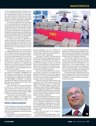 va de las organizaciones criminales tan-
to en el territorio mexicano como sus re-
des trasnacionales”, dicen los documen-
tos clasificados del Departamento de Es-
tado que recogieron el reporte que López
Buitrón presentó al gabinete de seguridad
de Obama el 16 de septiembre de 2012.
Los cárteles mexicanos del narcotráfi-
co “han incrementado no solamente su for-
ma de operación violenta, no solamente su
expansión en ciertas instituciones a ambas
partes de la frontera, sino que han avanza-
do con gran velocidad en mecanismos tec-
nológicos,en equipamiento,en disciplinas y
en su potencial para poder afectar la estabi-
lidad y el estado de derecho en ambos lados
de la frontera”, se lee en los documentos.
El informe del Cisen al gobierno de
Obama incluye las conclusiones de los en-
tonces secretarios de la Defensa Nacion-
al (Sedena), Guillermo Galván Galván, y de
Marina (Semar), Mariano Francisco Saynez
Mendoza sobre su participación en la lu-
cha antinarco.
“Sí es, desde el punto de vista de Méxi-
co, indispensable continuar no solamente
con la desarticulación que estamos pres-
enciando, sino avanzar también en identi-
ficar estos modus operandi en la naturaleza
y dimensión de las organizaciones en un
tiempo de muy corto plazo”, concluye el
informe que el entonces director del Cis-
en presentó al gabinete de seguridad de
Obama en la reunión a puerta cerrada del
Grupo Consultivo de Alto Nivel de la Ini-
ciativa Mérida, el 16 de septiembre del año
pasado en esta ciudad.
Los documentos clasificados –copia de
los cuales fue entregada a Proceso por un
funcionario que participó en ese encuen-
tro– establecen que al gobierno de Calderón
le urgía entregar un diagnóstico que obliga-
ra a Washington a presionar al entrante
presidente de México, Enrique Peña Nieto,
para que diera continuidad a la lucha mili-
tarizada contra el narco.
“Para entender lo que está pasando y
el avance de nuestros esfuerzos, podría-
mos centrarnos en avances a nivel cual-
itativo, que son de enorme valía y de gran
magnitud”, enfatiza López Buitrón, según
la trascripción de los documentos.
“Hay avances muy apreciables. Cierta-
mente hay un legado, no solamente para
México sino también para la región”, re-
mató el entonces director del Cisen.
Galván y Saynez presumían
El último informe que Galván Galván pre-
sentó al gobierno estadunidense estable-
ce el hecho de que en ese momento la Se-
dena tenía desplegados a 48 mil elementos
en todo el país.
Aunque breve en su intervención an-
te el gabinete de seguridad de Obama, el
general desplegó una lista concreta de
los resultados obtenidos en el sexenio de
Calderón por medio de la lucha militariza-
da contra el crimen organizado.
“La Sedena”, destacó, “ha destruido 94
mil 580 hectáreas de mariguana, 81 mil 975
de amapola, 9 millones 903 mil 423 kilos de
mariguana, 36 mil 932 kilos de cocaína; 4
mil 981 kilos de goma de opio, 74 mil 160
kilos de metanfetamina. Ha destruido 827
laboratorios, ha detenido a 49 mil 327 per-
sonas y ha asegurado a 50 mil 686 vehícu-
los terrestres”, añadió el general.
Hasta ese día de septiembre de 2012, a
dos meses y medio de que comenzara la
gestión de Peña Nieto y con ella el regreso
del PRI a Los Pinos, Galván detalló toda la
lista de lo que la Sedena había logrado en
la guerra contra el narcotráfico:
Confiscación de 224 embarcaciones,538
aeronaves, 121 mil 870 armas, más de 354
millones de pesos y más de 177 millones de
dólares. “Ha habido algunos eventos rele-
vantes que quiero resaltar”,agregó el gener-
al: “El hallazgo de un plantío de mariguana
en Ensenada, Baja California, de una super-
ficie de 120 hectáreas y un plantío de amap-
ola en Uruapan, Guerrero (sic), con una su-
perficie de cuatro hectáreas”.
La lista de éxitos de la Sedena en su lu-
cha contra los cárteles mexicanos incluyó el
aseguramiento de 50 toneladas de marigua-
na en Coronado, Chihuahua; 134 tonela-
das de mariguana empaquetada en Tijua-
na; 759 kilos de goma de opio y 3 mil 640 li-
tros de precursores químicos en Guerrero y
más de 3 mil 104 kilos de metanfetaminas
en Querétaro.
Pero traía otra lista, la de “asegura-
mientos históricos”:
En Tlajomulco de Zúñiga, Jalisco, se in-
cautaron 14 mil 950 kilos de cocaína; en Al-
tamira,Tamaulipas, casi 12 toneladas de ar-
mamento; en Reynosa, Tamaulipas, 424 fu-
siles de asalto; en Monterrey, Nuevo León,
más de 28 millones de pesos y en Culiacán,
Sinaloa, más de 29 millones de dólares.
“Es menester mencionar que en la ob-
tención de estos logros ha sido determi-
nante la obtención del equipo que nos han
transferido a través del mecanismo de co-
ordinación de la Iniciativa Mérida y del
apoyo muy valioso que nos ha proporcio-
nado el Comando Norte”, concluyó Galván
en su informe al gabinete de seguridad de
Estados Unidos, encabezado por Clinton.
El almirante Saynez Mendoza inició su
reporte agradeciendo la última aportación
de equipo bélico por medio de la Iniciati-
va Mérida: un avión militar caza para pa-
trulla marítima.
LuisGutiérrezOctavioGómez
López Buitrón. Inteligencia amañada
Decomisos. Instrumento de presión
NARCOTRÁFICO
1906 / 12 DE MAYO DE 2013 21
 