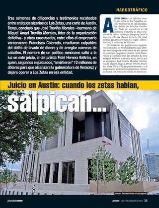A
USTIN, TEXAS.- Los caballos cuar-
to de milla de los “establos ze-
tas” triunfaron en los principa-
les derbis de Estados Unidos:
Mr. Piloto se coronó en el All
America Futurity, el más rele-
vante de todos, mientras Tempting Dash lo
hizo en el Texas Classic Futurity. En total,
ambos ganaron de manera “legal” alrede-
dor de 2.5 millones de dólares.
No obstante, sus propietarios repartie-
ron alrededor de 10 mil dólares para obte-
ner ventajas para esos y otros de sus potros
de nombres singulares: Sicario, Cártel Núme-
ro Uno y Coronita Cártel. Los detalles de esos
arreglos salieron a relucir en el juicio que
se les sigue a José Treviño Morales –herma-
no de Miguel Ángel y Omar Treviño Mora-
les, alias Z40 y Z42, respectivamente– y al
empresario veracruzano Francisco Colora-
do Cessa por presunto lavado de dinero.
Tras semanas de diligencias y testimonios recabados
entreantiguossicariosdeLosZetas,unacortedeAustin,
Texas, concluyó que José Treviño Morales –hermano de
Miguel Ángel Treviño Morales, líder de la organización
delictiva– y otros coacusados, entre ellos el empresario
veracruzano Francisco Colorado, resultaron culpables
del delito de lavado de dinero y de arreglar carreras de
caballos. El nombre de un político mexicano salió a la
luz en este juicio, el del priista Fidel Herrera Beltrán, en
quien,segúnlosenjuiciados,“invirtieron”12millonesde
dólares para que alcanzara la gubernatura de Veracruz y
dejara operar a Los Zetas en esa entidad.
salpican...
Juicio en Austin: cuando los zetas hablan,
Foto:Especial
Austin. Revelaciones en el juzgado
NARCOTRÁFICO
1906 / 12 DE MAYO DE 2013 25
 