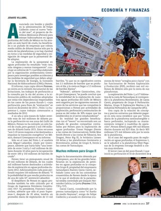 A
nunciado con bombo y platillo
en la administración de Felipe
Calderón como el nuevo “teso-
ro del mar”, el proyecto de Pe-
tróleos Mexicanos (Pemex) para
extraer hidrocarburos en aguas
profundas del Golfo de México no ha arro-
jado un solo barril de crudo, ha beneficia-
do a un puñado de empresas que cobran
medio millón de dólares diarios sólo por la
renta de las plataformas, y no hay claridad
en torno a las medidas de seguridad y mi-
tigación de riesgos que la paraestatal de-
be adoptar.
La exploración de la paraestatal en
aguas profundas ha resultado “más cara,
más riesgosa y menos transparente”, con-
cluye un informe de 71 cuartillas elaborado
por la organización ambientalista Green-
peace para investigar posibles accidentes y
las medidas de seguridad que deben adop-
tar la Secretaría de Energía, la Comisión
Nacional de Hidrocarburos (CNH) y Pemex.
El informe, cuya copia obtuvo Proceso,
se centra en la revisión documental de las
licitaciones, los trabajos de perforación y
la consulta por la vía del acceso a la in-
formación pública de medidas adoptadas
por estas tres dependencias responsables
en los casos de los pozos Kunah-1 –cuya
perforación para fines de “evaluación” se
inició en diciembre de 2011–,Trión-1 y Su-
premus-1, cuyos trabajos comenzaron a
mediados de 2012.
A un año y seis meses de haber inver-
tido más de mil millones de dólares pa-
ra la perforación en esa zona del Golfo de
México, Pemex no ha extraído un solo ba-
rril de crudo, pero gastará 2 mil 190 millo-
nes de dólares hasta 2015. Estos recursos
“son 3.19 veces mayores a los destinados a
impulsar la transición energética” en Mé-
xico, destacó Greenpeace en su informe.
Sólo en el caso del Trión-1, el analista
Luis Miguel Labardini, citado por Green-
peace, advierte que haría falta “una inver-
sión de entre 3 mil y 5 mil millones de dó-
lares durante 10 años para la recuperación
de entre 100 y 150 millones de barriles de
crudo”.
Pemex tiene un presupuesto anual de
20 mil millones de dólares, de los cuales
mil millones fueron destinados a activida-
des de exploración en aguas profundas du-
rante 2012. Adicionalmente cada pozo per-
forado requiere 150 millones de dólares.“Y
la probabilidad de que resulte productor es
de una de cada 10”, sentenció Labardini.
El despilfarro de Pemex en aguas pro-
fundas también ha sido criticado por el
Grupo de Ingenieros Petroleros Constitu-
ción 1917. Su presidente, Francisco Garai-
cochea, advierte que sólo el pozo Supre-
mus–1, después de 20 años, tendría un
promedio diario de explotación de 13 mil
barriles, “lo que no es significativo contra
los 2.5 millones de barriles que se produ-
cen al día, y la meta es llegar a 3.3 millones
de barriles diarios”.
“Además”, advierte Garaicochea, cita-
do por Greenpeace, “se puede concluir que
la rentabilidad de la explotación de nues-
tras aguas profundas del Golfo de México
será negativa por las siguientes razones: El
costo de los servicios que las compañías le
proporcionan a Pemex por actividades de
exploración, perforación y estimulación de
pozos es del orden de 30% mayor que los
establecidos en el sector estadunidense”.
En realidad las grandes beneficia-
rias con el “tesoro” no encontrado son un
puñado de grandes compañías contra-
tadas por Pemex para la exploración de
aguas profundas: Ocean Voyager (frente
a las costas de Coatzacoalcos), Noble Max
Smith (frente a las costas de Tabasco), Sea
Dragon, Petro Rig III, la británica Larsen
Oil &Gas y las plataformas Centenario y
Bicentenario, ambas de Grupo R, frente a
las costas de Tamaulipas.
Muchos millones para Grupo R
Según la documentación obtenida por
Greenpeace, uno de los grandes bene-
ficiarios en la exploración de petró-
leo en aguas profundas es la compa-
ñía Grupo R, propiedad del empresario
tamaulipeco Ramiro Garza Cantú, se-
ñalado como uno de los contratistas
consentidos de Pemex desde la época
en la que el sindicato de la paraesta-
tal estaba controlado por Joaquín Her-
nández Galicia, La Quina (Proceso 1314,
739 y 727).
Garza Cantú, considerado por la
prensa tamaulipeca como “el dueño
de medio Reynosa”, amigo de Felipe
Calderón y acusado en distintas oca-
siones de tener “arreglos poco claros” con
los funcionarios de Pemex Exploración
y Producción (PEP), recibirá casi mil mi-
llones de dólares sólo por la renta de sus
plataformas.
La exploración delTrión-1,a 177 kilóme-
tros de la costa deTamaulipas,le correspon-
dió a la plataforma Bicentenario, de Garza
Cantú, propietario de Grupo R Perforación
Marina, Grupo R Exploración Marina y de
Industrial Perforadora de Campeche (IPC).
Una copia de la relación de concep-
tos y precios unitarios que deberán pagar-
se en esta zona establece que por “renta
diaria de la plataforma semisumergible o
barco perforador, incluyendo su mante-
nimiento integral y cuadrillas de opera-
ción”, Pemex deberá pagar 495 mil dólares
diarios durante mil 825 días. Es decir 903
millones 375 mil dólares sólo por la renta
de la plataforma.
En el caso del segundo pozo de explo-
ración en aguas profundas, el Supremus-1,
se le adjudicó a la plataforma West Pega-
sus de la empresa noruega Seadrill a cos-
tos muy similares.
El tercer caso es del pozo Kunah-1 que
inició su perforación el 16 de diciembre de
JENARO VILLAMIL
http://www.horacerotam.com
Garza Cantú. Empresario consentido
LuisTapia
Plataformas caras. Nulos resultados
ECONOMÍA Y FINANZAS
1906 / 12 DE MAYO DE 2013 37
 