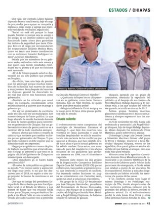 1906 / 12 DE MAYO DE 2013 41
ESTADOS / CHIAPAS
Dice que, por ejemplo, López Salazar,
diputado federal con licencia, dejó el cargo
de procurador para apoyar su campaña y
regresó al miso cargo, y agrega que mien-
tras esté dando resultados, seguirá ahí.
“Raciel no está ahí porque lo haya
puesto Sabines o porque sea su amigo o
mi amigo; es un servidor público que ha
funcionado hasta ahora para garantizar
los índices de seguridad que tiene Chia-
pas. Está en el cargo por recomendación
del exprocurador Eduardo Medina Mora,
quien no tenía una buena coordinación
con su antecesor, Amador Rodríguez Lo-
zano”, aclara el mandatario.
Señala que los miembros de su gabi-
nete serán evaluados cada seis meses y
que quien siga dando resultados conti-
nuará en su puesto y el que no funcione
será removido.
–El 12 de febrero pasado usted se des-
vaneció en un acto público que presidía
en Teopisca.
–En efecto, tuve una baja de presión
que me preocupó porque muchos miem-
bros de mi familia han muerto de cáncer
y muy jóvenes. Pero después de hacerme
un chequeo general he descartado to-
do mal que afecte mis funciones como
gobernador.
–También se ha criticado que usted
sigue en campaña, encabezando actos
multitudinarios, y quieren que se ponga a
gobernar ya…
–No soy un gobernador de escritorio,
ando en cada uno en los municipios. Son
nuevos tiempos de hacer política. Lo que
hago ahora lo he venido haciendo durante
12 años de carrera política para convertir-
me en gobernador de Chiapas. Soy un go-
bernador cercano a la gente y esto no va a
cambiar. Me ha dado resultados siempre.
Velasco afirma que tolera y respeta la
crítica y que no tiene que cambiar su for-
ma por ser gobernador de Chiapas. Y que,
por ende, tampoco se debe esperar que su
administración sea represora.
Niega que su gobierno carezca de plan
de trabajo, pues afirma que al mes de asu-
mir el cargo lo presentó y que está en la
página oficial del gobierno de Chiapas en
internet para ser descargado.
–¿Sus seguidores ya lo hacen hasta
presidenciable?
–El sueño de todo político es gobernar
su estado. Y mi mayor sueño y aspiración
me llegó muy joven. A mí que me des-
carten para el 2018, no aspiro a otro car-
go popular. Acúsame de mentiroso si así
sucede.
Dice que es amigo del presidente En-
rique Peña Nieto desde que éste fue dipu-
tado local en el Estado de México, y que
tratará de hacer que esa relación rinda
frutos para Chiapas, aunque desde su lle-
gada a Los Pinos “sólo en una ocasión ha
venido al estado. Cuando vino a presentar
su Cruzada Nacional Contra el Hambre”.
–¿Qué tanto influyen los no chiapane-
cos en su gabinete, como Javier Herrera
Borunda, hijo de Fidel Herrera, de quien
dicen que tiene mucho poder?
–Ninguna influencia. Es mi amigo y no
lo niego, pero él tiene otros planes políti-
cos para su estado.
Estado caliente
El enfrentamiento entre campesinos del
municipio de Venustiano Carranza el
domingo 5 –que dejó dos muertos, una
veintena de casas quemadas y unas 50
familias desplazadas– es sólo la manifes-
tación más reciente de los conflictos que
aquejan a Chiapas, que han existido des-
de hace años y que el actual gobierno no
ha sabido resolver. Entre estos, una ame-
naza de paro del magisterio y los añejos
reclamos de los ganaderos que perdie-
ron terrenos en 1994, con el alzamiento
zapatista.
Durante siete meses los dos grupos
de la Organización Campesina Emiliano
Zapata-Casa del Pueblo (OCEZ-CP) que se
enfrentaron, han pedido al gobierno esta-
tal que interceda y resuelva el conflicto.
Por separado ambas facciones en pug-
na se entrevistaron con Castañón León,
quien no atinó a solucionar el problema.
Un grupo de la OCEZ-CP encabezado
por José Vázquez Hernández, presidente
del Comisariado de Bienes Comunales,
acusa al otro bloque de la misma organi-
zación –el dirigido por Bartolo Pérez Martí-
nez y Ángel Hidalgo Espinosa– de haberse
robado 56 cabezas de ganado.
Vázquez, apoyado por un grupo de
comuneros, demanda la expulsión del
poblado –y el despojo de sus tierras– de
Pérez Martínez, Hidalgo Espinosa y 47 per-
sonas más, a las que acusan del robo de
ese ganado, ocurrido en marzo de 2012.
Ambos grupos hicieron marchas,
plantones y antesalas en el Palacio de Go-
bierno y siempre regresaron con las ma-
nos vacías.
El 25 de noviembre de 2012 había sido
emboscado y asesinado Luis Ángel Hidal-
go Vázquez, hijo de Ángel Hidalgo Espino-
sa. Meses después fue emboscado Pérez
Martínez, quien sobrevivió al ataque.
El domingo 5, Jorge Luis Gómez Gómez
y Sebastián Martínez Gómez –del grupo
de Pérez e Hidalgo– murieron a tiros. Na-
tividad Vázquez Vázquez, vocero de los
agredidos, dice que el gobierno estaba ad-
vertido de que habría un ataque, pero que
nada hizo para evitarlo.
Minutos antes de la agresión el comu-
nero Antonio Pérez Mendoza trató de co-
municarse a un número telefónico de la
Secretaría de Gobierno que le habían dado
para casos de emergencia, a fin de avisar
que estaban a punto de ser atacados. No
le respondieron. Policías y soldados llega-
ron cuando ya habían ocurrido los asesi-
natos y la quema de las casas.
Y un conflicto similar tuvo lugar el
mismo domingo 5 en Petalcingo, mu-
nicipio de Tila, donde simpatizantes de
dos corrientes políticas pelearon por la
posesión del predio El Recreo, reportó el
gobierno estatal. En el enfrentamiento
perdió la vida Jonás Cruz Pérez y otras
ocho personas fueron heridas de bala.
BenjaminFlores
Velasco y Sabines. Catástrofe política y financiera
 