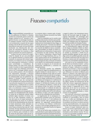 44 1906 / 12 DE MAYO DE 2013
La responsabilidad compartida en-
tre los gobiernos de México y Estados
Unidos en la llamada guerra contra las
drogas culminó en un rotundo y san-
griento fracaso. La estrategia basada en
el combate armado contra los cárteles
y en la detención o muerte de los capos
produjo más de 80 mil muertos y desa-
parecidos en este país, sin que ello haya
producido una disminución del con-
sumo de narcóticos allende el Bravo.
Nosotros pusimos los muertos y ellos
siguen poniendo las narices (Galeano).
A pesar de que el tema de la segu-
ridad ha dejado de ser una prioridad
en la agenda bilateral, al menos públi-
camente, la amenaza del crimen orga-
nizado y la violencia que lo acompaña
son preocupación irresuelta y central
para autoridades y ciudadanos de
ambos países. De nada sirve tratar de
evadir u ocultar el reto. La gravedad del
asunto exige una reflexión autocrítica
acerca de la estrategia fallida acorda-
da por ambos países, a fin de elaborar
una alternativa razonada y efectiva
para enfrentar ese desafío compartido.
Es indispensable que los gobiernos de
México y Estados Unidos asuman la
responsabilidad que les corresponde
en un problema de carácter binacional,
cuya solución requiere de una estrecha
coordinación y colaboración en ambos
lados de la frontera, basada en el res-
peto a la soberanía y en la confianza
mutua. Es necesario rectificar.
Estados Unidos es el más grande con-
sumidor de estupefacientes del mundo.
La mitad de su población admite haber
probado algún narcótico al menos una
vez en su vida. Asimismo, nuestro ve-
cino del norte es el mayor proveedor y
contrabandista de armas en el planeta.
El 10% de los distribuidores de armas de
la Unión Americana están ubicados en
ciudades fronterizas con México; sólo
entreTexas y Arizona hay más de 12 mil
armerías. No hay esperanza de que esta
situación cambie en el corto plazo, dado
que la reforma para controlar la venta
de armas de alto poder acaba de ser re-
chazada en el Senado estadunidense. En
su reciente visita a nuestro país, el presi-
dente Barack Obama reconoció esa doble
responsabilidad.
¿Qué ha impedido que la nación más
poderosa del mundo resuelva esos proble-
mas? David Shirk, director del Transborder
Institute de la Universidad de San Diego,va
al fondo del asunto: “Durante las últimas
cuatro décadas,la guerra contra las drogas
ha carecido de objetivos claros, consisten-
tes y alcanzables; ha tenido un efecto in-
significante en la demanda; el costo social
y económico ha sido enorme.” (The Drug
War in Mexico. Confronting a Shared Threat
Council on Foreign Relations, 2011, p. 27).
Tres cuartas partes de los ciudadanos es-
tadunidenses piensan que la guerra con-
tra las drogas ha sido un fracaso.El énfasis
en la oferta y la confrontación armada no
ha tenido un impacto en el mercado de
producción, distribución y consumo de
estupefacientes.
La demanda manda. Las utilidades
del comercio ilegal de estupefacientes en
Estados Unidos se calcula entre 6 y 7 mil
millones de dólares al año. Sólo un cuarto
de esas ganancias procede de la marigua-
na. El dato es interesante debido a que el
98% de la droga confiscada en la frontera
con México es mariguana (1.5 millones de
kilos en 2009), en tanto que sólo se deco-
misaron 17 mil kilos de cocaína, con valor
de 273 millones de dólares, a razón de 16
mil dólares el kilo. Por tanto, si se hubie-
sen decomisado 1.5 millones de kilos de
cocaína (en lugar de mariguana) el monto
incautado hubiera sido de 9.6 mil millones
de dólares, es decir, una cifra superior al
cálculo de las utilidades del narcotráfico.
La legalización de la mariguana re-
presentaría pérdidas para los narcotra-
ficantes de entre 1 y 2 mil millones de
dólares anuales. Ello permitiría que los
agentes de seguridad estadunidenses
en la frontera con México confiscaran
cocaína y otras drogas peligrosas que re-
presentan la principal fuente de ingreso
de los cárteles.
Poco se ha hecho para combatir el la-
vado de dinero y para aplicar la ley respec-
tiva (Foreign Investment and National Security
Act, 2007) que permita localizar, expropiar
y seguir la pista a las inversiones proce-
dentes del mercado negro de drogas. Es
urgente desarrollar una estrategia para
identificar, investigar y desmantelar los
apoyos financieros y distribuidores al me-
nudeo que trabajan para las organizacio-
nes del narcotráfico en Estados Unidos.
Siempre me ha parecido inverosímil
que el multimillonario negocio del tráfi-
co de drogas en Estados Unidos se distri-
buya con toda libertad a lo largo y ancho
del territorio estadunidense y que éstas
se vendan al menudeo a través de pe-
queñas pandillas (gangs), sin que nada se
diga acerca de posibles grandes socios de
los cárteles mexicanos del otro lado de la
frontera, y menos aún de la probable con-
nivencia con autoridades estadunidenses.
¿Por qué no se ha combatido el lava-
do de dinero en Estados Unidos? ¿Cómo
explicar que las autoridades estaduni-
denses no hayan utilizado en su propio
territorio los Drones u otras tecnologías
de seguridad y métodos de inteligencia
que utilizaron con éxito en México para
detener o ultimar a los capos (de lo que
tanto se ufanó el presidente Calderón)?
Shirk propone que la oficina del go-
bierno estadunidense para la rendición
de cuentas (U.S. Government Accountabi-
lity Office) “analice las influencias de las
redes del crimen organizado trasnacio-
nal en los cuerpos de seguridad de Es-
tados Unidos y asegurarse de la cabal
aplicación de la ley en la frontera, así
como del adecuado uso de los recursos
ante posibles vulnerabilidades y viola-
ciones a la integridad”.
Aún está por conocerse la estrategia
del gobierno de Enrique Peña Nieto para
combatir el narcotráfico, pero se teme
que, en el afán por distinguirse de su
antecesor y de que disminuya la violen-
cia, pudiera recurrirse a un pacto secreto
con los narcotraficantes, a la usanza del
viejo PRI. Sería desastroso e inadmisible.
Acaso el mayor obstáculo para en-
frentar al crimen organizado, tanto aquí
como allá, sea lo que le dijo el Mayo
Zambada a Julio Scherer García: “El nar-
co está en la sociedad, arraigado como la
corrupción” (Proceso, 1744).
H É C T O R TA J O N A R
Fracasocompartido
 