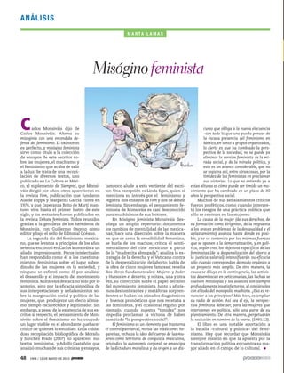 48 1906 / 12 DE MAYO DE 2013
ANÁLISIS
Carlos Monsiváis dijo de
Carlos Monsiváis: Alterna su
misoginia con una encendida de-
fensa del feminismo. El oxímoron
es perfecto, y misógino feminista
sirve como título a la colección
de ensayos de este escritor so-
bre las mujeres, el machismo y
el feminismo que acaba de salir
a la luz. Se trata de una recopi-
lación de diversos textos, uno
publicado en La Cultura en Méxi-
co, el suplemento de Siempre!, que Monsi-
váis dirigió por años; otros aparecieron en
la revista Fem, publicación que fundaron
Alaíde Foppa y Margarita García Flores en
1976, y que Esperanza Brito de Martí man-
tuvo viva hasta el primer lustro de este
siglo; y los restantes fueron publicados en
la revista Debate feminista. Todos reunidos
gracias a la gentileza de los herederos de
Monsiváis, con Guillermo Osorno como
editor y bajo el sello de Editorial Océano.
La segunda ola del feminismo mexica-
no, que se levanta a principios de los años
setenta, encontró en Carlos Monsiváis a un
aliado impresionante. Pocos intelectuales
han respondido como él a los cuestiona-
mientos feministas sobre el lugar subor-
dinado de las mujeres en la sociedad, y
ninguno se esforzó como él por analizar
el desarrollo y el impacto del movimiento
feminista. Monsiváis destaca no sólo por lo
anterior, sino por la eficacia simbólica de
sus interpretaciones y señalamientos so-
bre la marginación social y política de las
mujeres, que produjeron un efecto al mis-
mo tiempo esclarecedor y legitimador. Sin
embargo,a pesar de la existencia de sus es-
critos al respecto, el pensamiento de Mon-
siváis sobre el feminismo no ha ocupado
un lugar visible en el abundante quehacer
crítico de quienes lo estudian: En la cuida-
dosa recopilación bibliográfica de Moraña
y Sánchez Prado (2007) no aparecen sus
textos feministas, y Adolfo Castañón, que
analizó muchas de sus crónicas y ensayos,
Misóginofeminista
M A R TA L A M A S
tampoco alude a esta vertiente del escri-
tor. Una excepción es Linda Egan, quien sí
menciona su interés por el feminismo y
registra dos ensayos de Fem y dos de debate
feminista. Sin embargo, el pensamiento fe-
minista de Monsiváis es casi desconocido
para muchísimos de sus lectores.
En Misógino feminista Monsiváis des-
pliega un amplio repertorio: documenta
los cambios de mentalidad de las mexica-
nas; hace una disección sobre la manera
en que se arma la sensibilidad femenina;
se burla de los machos; critica el senti-
mentalismo del cine mexicano a partir
de la “madrecita abnegada”; analiza la es-
trategia de la derecha y el Vaticano contra
de la despenalización del aborto; habla de
la obra de cinco mujeres famosas; reseña
dos libros fundamentales: Mujeres y Poder
y Huesos en el desierto, y reitera, una y otra
vez, su convicción sobre el papel decisivo
del movimiento feminista. Junto a aforis-
mos deslumbrantes y metáforas sorpren-
dentes se hallan los atinados diagnósticos
y buenos pronósticos que nos recetaba a
las feministas, y el ocasional regaño, por
ejemplo, cuando nuestra “timidez” nos
impedía proclamar la victoria de haber
cambiado “la perspectiva social”:
El feminismo es un elemento que trastorna
el control patriarcal, revisa las tradiciones ho-
gareñas, rechaza la idea del cuerpo de las mu-
jeres como territorio de conquista masculina,
reivindica la autonomía corporal, se emancipa
de la dictadura moralista y da origen a un dis-
curso que obliga a la nueva elocuencia
–con todo lo que uno pueda pensar de
la escasa presencia del feminismo en
México, en tanto a grupos organizados,
lo cierto es que ha cambiado la pers-
pectiva de la sociedad; no se puede ya
eliminar la versión feminista de la mi-
rada social, y de la mirada política, y
esto es un avance considerable, que no
se registra así, entre otras cosas, por la
timidez de las feministas en proclamar
sus victorias. Lo que no entiendo ya a
estas alturas es cómo puede ser tímido un mo-
vimiento que ha cambiado en un plazo de 30
años la perspectiva social.
Muchos de sus señalamientos críticos
fueron proféticos, como cuando interpre-
tó los riesgos de una práctica política que
sólo se centrara en las mujeres:
La causa de la mujer (de sus derechos, de
su formación como dirigentes, de la respuesta
a los graves problemas de la desigualdad y el
aplastamiento) avanza hasta donde es posi-
ble, y se ve contenida por las mismas fuerzas
que se oponen a la democratización, y en polí-
tica, según creo, los objetivos específicos de las
feministas (de la despenalización del aborto a
la justicia salarial) intensificarán su eficacia
sólo cuando correspondan de modo orgánico a
un proyecto más amplio. De otra manera, la
causa se diluye en la contingencia, las activis-
tas desembocan en peticionarias, las luchas se
vuelven mitologías y los avances son siempre
profundamente insatisfactorios, al cotejárseles
con el todo del monopolio machista. ¿Eso es re-
nunciar a los principios? Más bien, es ampliar
su radio de acción. Así sea el eje, la perspec-
tiva feminista debe ser, para las mujeres que
intervienen en política, sólo una parte de su
planteamiento. De otra manera, perpetuarán
la exclusión en nombre de la teoría. (1991:12).
El libro es una notable aportación a
la batalla –cultural y política– del femi-
nismo. Hay que recordar que Monsiváis
siempre insistió en que la apuesta por la
transformación política encuentra su ma-
yor aliado en el campo de lo cultural.
 