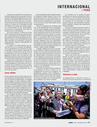 Puesto que se instaló hace 18 meses, la
llamada megacomisión, que preside el parla-
mentario oficialista SergioTejada,encontró
indicios de probables delitos en tres sona-
dos casos: la construcción de una veinte-
na de escuelas con la aprobación directa de
García; la compra de un inmueble por 800
mil dólares con fondos de dudoso origen,
y la excarcelación de 400 narcotrafican-
tes peruanos y extranjeros, entre ellos 36
mexicanos y 21 colombianos.
De los tres hechos, el último es el que
causó más revuelo porque se supone que en
Perú, considerado por el gobierno de Esta-
dos Unidos como el primer productor mun-
dial de cocaína, a los narcotraficantes se les
debe sancionar con severidad, y porque la
megacomisión señaló la participación di-
recta de García.
El pasado 3 de abril, durante una se-
sión secreta con la comisión de legislado-
res, el expresidente se confrontó con ellos
y defendió con tenacidad la aplicación de
la facultad constitucional de las Gracias
Presidenciales, con las que facilitó, en su
gobierno de 2006 a 2011, un total de 5 mil
500 liberaciones de reclusos de todo el país,
entre ellos 400 acusados por narcotráfico.
Arguyó que revisó cada uno de los ex-
pedientes de los beneficiados y asumió la
responsabilidad de eventuales errores, pe-
ro aclaró que si existieron no fue por dolo.
Además, desafió a los parlamentarios: “Si
me quieren enjuiciar, enjuícienme. No co-
rro ni me escondo”. 
Casos sólidos
En esa ocasión García no sólo metió las ma-
nos al fuego por el expresidente de la Comi-
sión de Gracias Presidenciales, el abogado
aprista Miguel Facundo Chinguel, señala-
do por facilitar presuntamente la excarcela-
ción de connotados delincuentes a cambio
de pagos; el exmandatario también admi-
tió que él mismo evaluó y designó en el car-
go a Chinguel,a quien la megacomisión res-
ponsabiliza de la contratación del abogado
aprista Manuel Huamán Montenegro.
El 2 de agosto de 2002, un tribunal anti-
drogas condenó a Huamán a ocho años de
cárcel por su pertenencia a la organización
delictiva conocida como Los Norteños, que
en los noventa procesó, acopió y exportó
cocaína a México. Por cometer un delito en
agravio del Estado, a Huamán se le inha-
bilitó para ejercer cualquier cargo público.
Sin embargo, Miguel Facundo contrató
a Manuel, por su relación amistosa y por su
condición de compañero de partido, para
que cumpliera funciones de promotor de
indultos y conmutaciones de penas. Du-
rante el periodo de Chinguel y con la inter-
vención de García, 36 mexicanos acusados
de narcotráfico obtuvieron su libertad.
Para el presidente de la megacomisión,
el congresista Sergio Tejada, el caso de las
excarcelaciones de 5 mil 500 reclusos, me-
diante el indulto o la reducción de pena, en
especial de los condenados por narcotráfi-
co, es uno de los casos más sólidos contra
el expresidente.
“García ha aceptado que revisaba cada
uno de los expedientes de los presidiarios
y era él quien otorgaba la gracia presiden-
cial de la libertad.También dijo que nombró
como funcionario para dar el visto bueno a
los expedientes de los reclusos a un com-
pañero de su partido, Miguel Facundo Chin-
guel, un funcionario que no era conocido
por el ministro de Justicia, de quien supues-
tamente dependía. Hay una responsabili-
dad directa de García sobre Facundo porque
coordinaba en directo con él a quiénes dar
el beneficio de la conmutación de pena o el
indulto”, explicaTejada a Proceso.
Y agrega: “Miguel Facundo es un hom-
bre de extrema confianza del expresiden-
te Alan García, quien ha puesto las manos
al fuego por este exfuncionario. Si Facun-
do cometió delito al promover excarcela-
ciones ilegales de reclusos por narcotráfi-
co, la responsabilidad también recaería en
García. La Fiscalía de la Nación ha señala-
do que si se prueba la cadena de mando
en las excarcelaciones, García debe ser in-
cluido en la investigación. Nosotros consi-
deramos que sí procede”.
Conforme la megacomisión avanza en
sus pesquisas en torno a García, los co-
rreligionarios de éste en el Congreso, los
legisladores apristas Javier Velásquez y
Mauricio Mulder denuncian al partido go-
biernista Gana Perú de urdir una conspi-
ración para impedir que el exmandatario
sea candidato a un tercer mandato.
De acuerdo con la versión de estos
partidarios de García, el presidente Ollan-
ta Humala se vale de Tejada para inhabi-
litarlo con falsas acusaciones a fin de que
no participe de las elecciones de 2016,
porque en éstas, supuestamente, también
sería candidata la esposa del mandatario,
Nadine Heredia.
Durante la última semana de abril, la
encuestadora GFK preguntó por quién vo-
taría si las elecciones se realizaran al día
siguiente. Heredia quedó en primer lugar
con 24% de intención de voto y García se
ubicó en la sexta posición con 6%.
Cuando a los encuestados se les pre-
guntó por quién votarían si en una segun-
da vuelta se enfrentaban Heredia o Gar-
cía, la primera superaba al segundo con
42% contra 20%. Ciertamente, a García no
le conviene competir con Nadine.
Sin embargo, el secretario general del
APRA, Jorge del Castillo, tiene la certeza
de que la megacomisión pretende destro-
zar el sueño de García de llegar por terce-
ra ocasión a la presidencia.
“Eso es tan cierto que no necesito ni
decirlo. Ya existe un primer informe de la
megacomisión, redactado antes de que
García ofreciera sus descargos, donde se
imputan hechos. Hay una intencionali-
dad política muy clara. Si el presidente de
la comisión parlamentaria y varios de sus
integrantes son del partido de gobierno,
está clarísimo que no hay una investiga-
ción independiente”, explica Del Castillo
a Proceso.
Tolerancia a modo
Al preguntársele su opinión en torno al
caso de las excarcelaciones, el secretario
Diario“LaRepública”
Facundo Chinguel. Excarcelaciones
INTERNACIONAL
/ PERÚ
1906 / 12 DE MAYO DE 2013 51
 