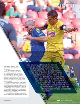 1906 / 12 DE MAYO DE 2013 75
Los abusos y arbitrariedades son mo-
neda de cambio en el futbol nacional,
donde los dueños imponen su volun-
tad. Prueba de ello es que a comienzos
de mes la directiva del club América
decidió elevar en mil por ciento el pre-
cio de los boletos para el encuentro
que sostendría en el estadio Azteca
con los Tigres de la Universidad de
Nuevo León. Ante esto, la Procuraduría
Federal del Consumidor intervino con
las manos atadas: El precio de los bo-
letos de los estadios está fuera de toda
regulación.
que parece mínima fren-
te al monto de la ganancia
obtenida...
–Si aplicamos la ley pu-
diéramos determinar hasta
los 3 millones 460 mil pesos. No
es una cuestión mínima confor-
me a los criterios de la ley. Hipoté-
ticamente estaríamos aplicando la
máxima sanción que para ellos puede
representar un tema mayor o menor, se-
gún su taquilla.
El funcionario confirma que Ticket-
master y el América están sometidos al
procedimiento administrativo que se rea-
liza en Monterrey, y precisa que a partir de
la notificación formal de éste cuentan con
10 días hábiles para hacer manifestacio-
nes. Incluso si el tema lo amerita pueden
solicitar un plazo adicional.
“Con la información que disponemos
es una práctica que se tomó sobre las ro-
1906 / 12 DE MAYO DE 2013 75
DEPORTES
Notimex/JorgeGonzález
 