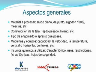 Aspectos generales
 Material a procesar: Tejido plano, de punto, algodón 100%,
  mezclas, etc.
 Construcción de la tela. Tejido pesado, liviano, etc.
 Tipo de engomado o apresto que posee.
 Maquinas y equipos: capacidad, la velocidad, la temperatura,
  vertical o horizontal, controles, etc.
 Insumos químicos a utilizar: Carácter iónico, usos, restricciones,
  fichas técnicas, hojas de seguridad.
 