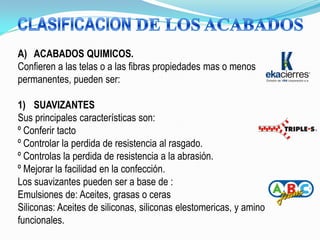 A) ACABADOS QUIMICOS.
Confieren a las telas o a las fibras propiedades mas o menos
permanentes, pueden ser:

1) SUAVIZANTES
Sus principales características son:
º Conferir tacto
º Controlar la perdida de resistencia al rasgado.
º Controlas la perdida de resistencia a la abrasión.
º Mejorar la facilidad en la confección.
Los suavizantes pueden ser a base de :
Emulsiones de: Aceites, grasas o ceras
Siliconas: Aceites de siliconas, siliconas elestomericas, y amino
funcionales.
 