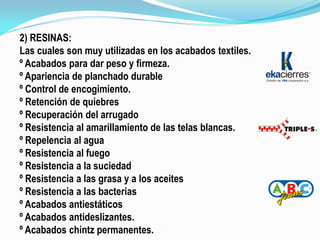 2) RESINAS:
Las cuales son muy utilizadas en los acabados textiles.
º Acabados para dar peso y firmeza.
º Apariencia de planchado durable
º Control de encogimiento.
º Retención de quiebres
º Recuperación del arrugado
º Resistencia al amarillamiento de las telas blancas.
º Repelencia al agua
º Resistencia al fuego
º Resistencia a la suciedad
º Resistencia a las grasa y a los aceites
º Resistencia a las bacterias
º Acabados antiestáticos
º Acabados antideslizantes.
º Acabados chintz permanentes.
 
