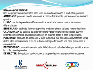 B) ACABADOS FISICOS
Son las propiedades impartidas a las telas sin acudir a reacción o productos químicos.
AMARRADO: proceso donde se amarra la prenda fisicamente , para obtener un acabado
químico.
LIJADO: se lija la prenda en diferentes sitios localizada menté, para obtener un a
diferenciación
ESMERILADO: acabado físico de superficie mediante el cual se logra romper las fibras.
CALANDRADO: su objetivo es alizar el genero y proporcionarle un acabado suave y
brillante sometiéndolo a fuertes presiones y en algunos casos a altas temperaturas.
PERCHADO: acabado de apariencia y tacto superficial que consiste en levantar las fibras
de los hilos especialmente a los de la trama del tejido formando una capa pilosa mas o
menos densa.
PREENCOGIDO: su objetivo es dar estabilidad dimensional a las telas que se utilizaran en
la confección de prendas.
DESTROYER: Se realizan perforaciones a las prendas con aparatos como mototools
 