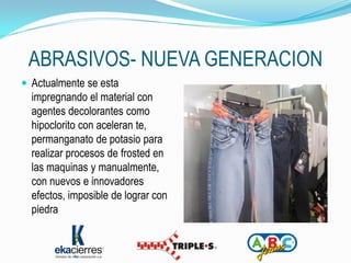 ABRASIVOS- NUEVA GENERACION
 Actualmente se esta
  impregnando el material con
  agentes decolorantes como
  hipoclorito con aceleran te,
  permanganato de potasio para
  realizar procesos de frosted en
  las maquinas y manualmente,
  con nuevos e innovadores
  efectos, imposible de lograr con
  piedra
 