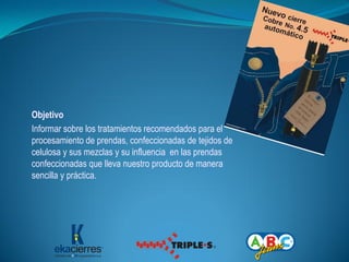 Objetivo
Informar sobre los tratamientos recomendados para el
procesamiento de prendas, confeccionadas de tejidos de
celulosa y sus mezclas y su influencia en las prendas
confeccionadas que lleva nuestro producto de manera
sencilla y práctica.
 