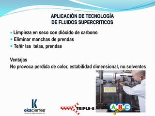  Limpieza en seco con dióxido de carbono
 Eliminar manchas de prendas
 Teñir las telas, prendas

Ventajas
No provoca perdida de color, estabilidad dimensional, no solventes
 