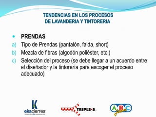     PRENDAS
a)   Tipo de Prendas (pantalón, falda, short)
b)   Mezcla de fibras (algodón poliéster, etc.)
c)   Selección del proceso (se debe llegar a un acuerdo entre
     el diseñador y la tintorería para escoger el proceso
     adecuado)
 
