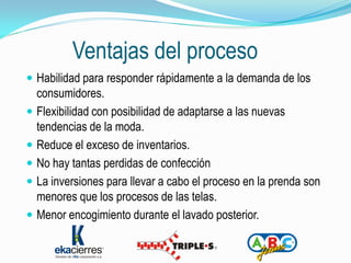 Ventajas del proceso
 Habilidad para responder rápidamente a la demanda de los
  consumidores.
 Flexibilidad con posibilidad de adaptarse a las nuevas
  tendencias de la moda.
 Reduce el exceso de inventarios.
 No hay tantas perdidas de confección
 La inversiones para llevar a cabo el proceso en la prenda son
  menores que los procesos de las telas.
 Menor encogimiento durante el lavado posterior.
 