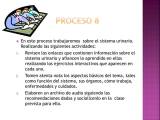  En este proceso trabajaremos sobre el sistema urinario.
Realizando las siguientes actividades:
1. Revisen los enlaces que contienen información sobre el
sistema urinario y afiancen lo aprendido en ellos
realizando los ejercicios interactivos que aparecen en
cada uno.
2. Tomen atenta nota los aspectos básicos del tema, tales
como función del sistema, sus órganos, cómo trabaja,
enfermedades y cuidados.
3. Elaboren un archivo de audio siguiendo las
recomendaciones dadas y socialícenlo en la clase
prevista para ello.