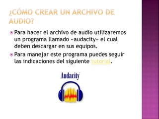  Para hacer el archivo de audio utilizaremos
un programa llamado «audacity» el cual
deben descargar en sus equipos.
Para manejar este programa puedes seguir
las indicaciones del siguiente tutorial.