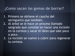 ¿Como sacan las gomas de borrar?
1. Primero se obtiene el caucho del
seringueiro que también.
2. Al árbol se le hace un proceso llamado
sangrado que consiste en hacer una incisión
en la corteza y sacar el látex que sale poco
a poco .
3. La incisión se vuelve a cubrir para regenerar
la corteza.
 
