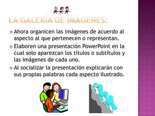  Ahora organicen las imágenes de acuerdo al
aspecto al que pertenecen o representan.
 Elaboren una presentación PowerPoint en la
cual solo aparezcan los títulos o subtítulos y
las imágenes de cada uno.
 Al socializar la presentación explicarán con
sus propias palabras cada aspecto ilustrado.
 