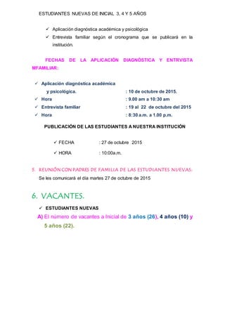 ESTUDIANTES NUEVAS DE INICIAL 3, 4 Y 5 AÑOS
 Aplicación diagnóstica académica y psicológica
 Entrevista familiar según el cronograma que se publicará en la
institución.
FECHAS DE LA APLICACIÓN DIAGNÒSTICA Y ENTRVISTA
MFAMILIAR:
 Aplicación diagnóstica académica
y psicológica. : 10 de octubre de 2015.
 Hora : 9.00 am a 10:30 am
 Entrevista familiar : 19 al 22 de octubre del 2015
 Hora : 8:30 a.m. a 1.00 p.m.
PUBLICACIÓN DE LAS ESTUDIANTES A NUESTRA INSTITUCIÓN
 FECHA : 27 de octubre 2015
 HORA : 10:00a.m.
5. REUNIÓN CON PADRES DE FAMILIA DE LAS ESTUDIANTES NUEVAS:
Se les comunicará el día martes 27 de octubre de 2015
6. VACANTES.
 ESTUDIANTES NUEVAS
A) El número de vacantes a Inicial de 3 años (26), 4 años (10) y
5 años (22).
 