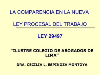 LA COMPARENCIA EN LA NUEVA

 LEY PROCESAL DEL TRABAJO

           LEY 29497

“ILUSTRE COLEGIO DE ABOGADOS DE
             LIMA”

  DRA. CECILIA L. ESPINOZA MONTOYA
 