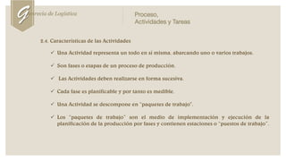 2.4. Características de las Actividades
 Una Actividad representa un todo en sí misma, abarcando uno o varios trabajos.
 Son fases o etapas de un proceso de producción.
 Las Actividades deben realizarse en forma sucesiva.
 Cada fase es planificable y por tanto es medible.
 Una Actividad se descompone en “paquetes de trabajo".
 Los “paquetes de trabajo” son el medio de implementación y ejecución de la
planificación de la producción por fases y contienen estaciones o “puestos de trabajo”.
Genrecia de Logística Proceso,
Actividades y Tareas
 