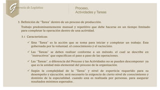 3. Definición de “Tarea” dentro de un proceso de producción.
Trabajo predominantemente manual y repetitivo que debe hacerse en un tiempo limitado
para completar la operación dentro de una actividad.
3.1 Características:
 Una “Tarea” es la acción que se toma para iniciar y completar un trabajo. Esta
gobernada por la voluntad, el conocimiento y el raciocinio.
 Las “Tareas” se deben realizar conforme a un método, el cual se describe en
“instructivos” que especifican el paso a paso de las operaciones.
 Las “Tareas”, a diferencia del Proceso y las Actividades no se pueden descomponer ya
que es la unidad más elemental del proceso de la organización.
 Según la complejidad de la “Tarea” y nivel de experticia requerido para su
desempeño y ejecución, será necesario la exigencia de cierto nivel de conocimiento y
dominio de la especialidad, cuando esta es realizada por personas, para asegurar
resultados mínimos esperados .
Genrecia de Logística Proceso,
Actividades y Tareas
 