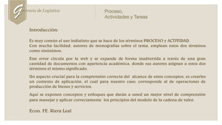 Proceso,
Actividades y Tareas
Introducción:
Es muy común el uso indistinto que se hace de los términos PROCESO y ACTIVIDAD.
Con mucha facilidad, autores de monografías sobre el tema, emplean estos dos términos
como sinónimos.
Este error circula por la web y se expande de forma inadvertida a través de una gran
cantidad de documentos con apariencia académica, donde sus autores asignan a estos dos
términos el mismo significado.
Un aspecto crucial para la comprensión correcta del alcance de estos conceptos, es crearles
un contexto de aplicación, el cual para nuestro caso, corresponde al de operaciones de
producción de bienes y servicios.
Aquí se exponen conceptos y enfoques que darán a usted un mejor nivel de comprensión
para manejar y aplicar correctamente los principios del modelo de la cadena de valor.
Econ. FE. Riera Leal
Genrecia de Logística
 