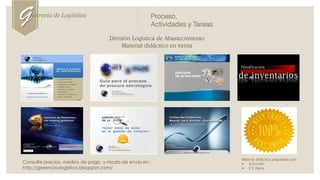 División Logística de Abastecimiento
Material didáctico en venta
Consulte precios, medios de pago y modo de envío en :
http://gerencia-logística.blogspot.com/
Material didáctico preparado por:
 G.D.Irwin
 F.E.Riera
Genrecia de Logística Proceso,
Actividades y Tareas
 