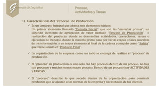 1.1. Características del “Proceso” de Producción:
 Es un concepto integral que abarca tres elementos básicos:
 Un primer elemento llamado “Entrada Inicial” que son las “materias primas”, un
segundo elemento de agregación de valor llamado “Proceso de Producción” o
realización del producto, donde se desarrollan actividades, operaciones, tareas o
ejecución de trabajos, donde la materia prima pasa por varias etapas o fases sucesivas
de transformación, y un tercer elemento al final de la cadena conocido como “Salida”
que viene siendo el “Producto Final”.
 La organización de la empresa como un todo se encarga de realizar el “proceso” de
producción.
 El “proceso” de producción es uno solo. No hay procesos dentro de un proceso, no hay
sub procesos y mucho menos macro proceso. Dentro de un proceso hay ACTIVIDADES
y TAREAS.
 El “proceso” describe lo que sucede dentro de la organización para construir
productos que se ajustan a las normas de la empresa y necesidades de los clientes.
Genrecia de Logística Proceso,
Actividades y Tareas
 